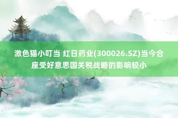 激色猫小叮当 红日药业(300026.SZ)当今合座受好意思国关税战略的影响较小