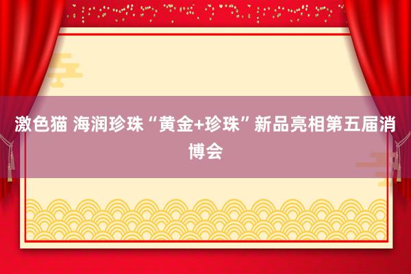 激色猫 海润珍珠“黄金+珍珠”新品亮相第五届消博会