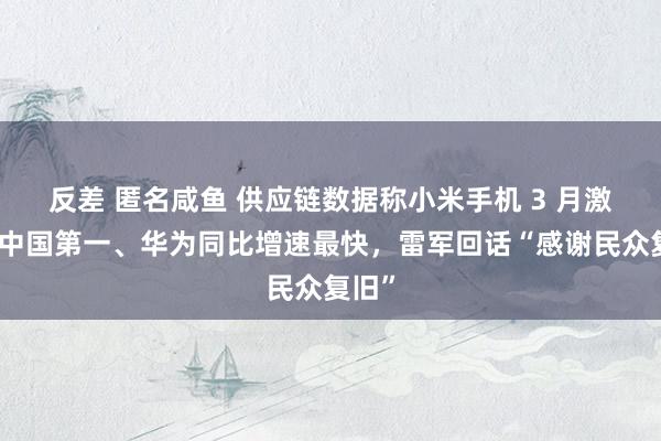 反差 匿名咸鱼 供应链数据称小米手机 3 月激活量中国第一、华为同比增速最快，雷军回话“感谢民众复旧”