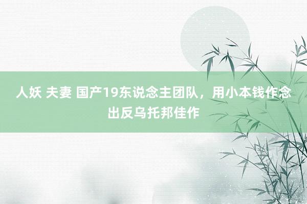 人妖 夫妻 国产19东说念主团队，用小本钱作念出反乌托邦佳作