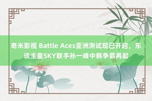奇米影视 Battle Aces亚洲测试现已开启，东谈主皇SKY联手孙一峰中韩争霸再起