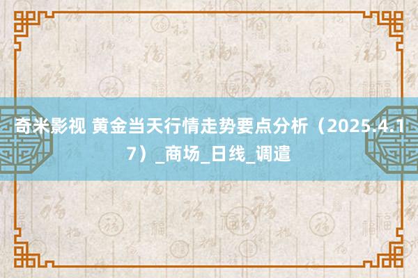 奇米影视 黄金当天行情走势要点分析（2025.4.17）_商场_日线_调遣