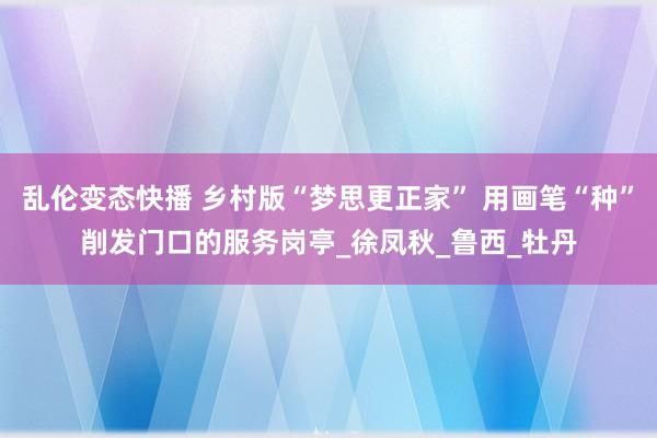 乱伦变态快播 乡村版“梦思更正家” 用画笔“种”削发门口的服务岗亭_徐凤秋_鲁西_牡丹