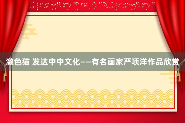 激色猫 发达中中文化——有名画家严项洋作品欣赏