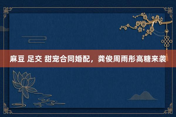麻豆 足交 甜宠合同婚配，龚俊周雨彤高糖来袭