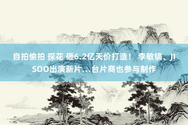 自拍偷拍 探花 砸6.2亿天价打造！ 李敏镐、JISOO出演新片…台片商也参与制作