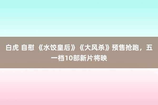 白虎 自慰 《水饺皇后》《大风杀》预售抢跑，五一档10部新片将映