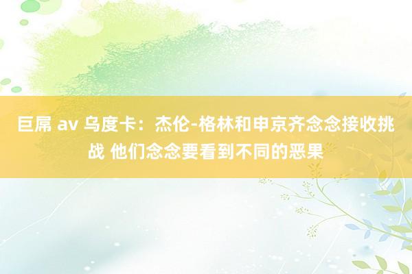 巨屌 av 乌度卡：杰伦-格林和申京齐念念接收挑战 他们念念要看到不同的恶果