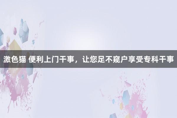 激色猫 便利上门干事，让您足不窥户享受专科干事