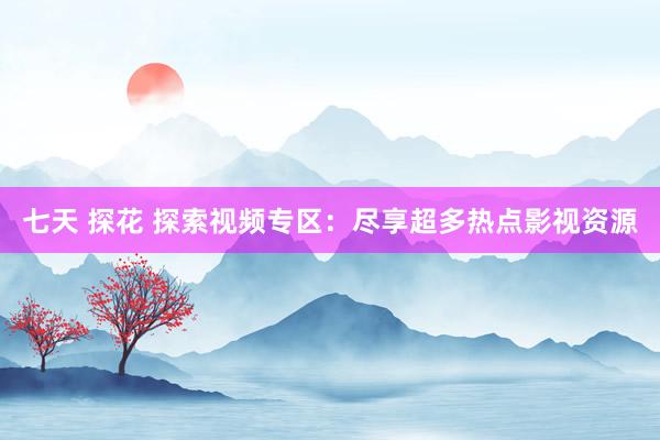 七天 探花 探索视频专区：尽享超多热点影视资源