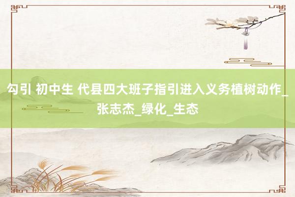 勾引 初中生 代县四大班子指引进入义务植树动作_张志杰_绿化_生态