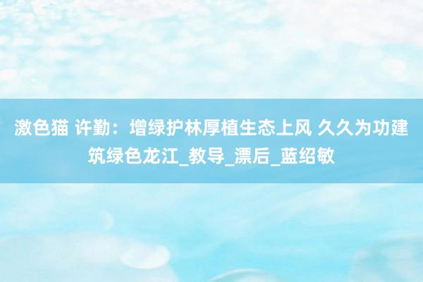 激色猫 许勤：增绿护林厚植生态上风 久久为功建筑绿色龙江_教导_漂后_蓝绍敏