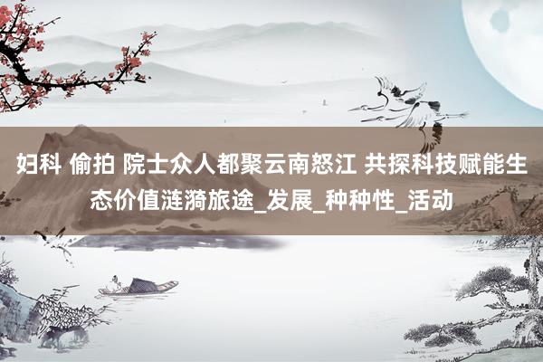 妇科 偷拍 院士众人都聚云南怒江 共探科技赋能生态价值涟漪旅途_发展_种种性_活动