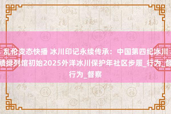 乱伦变态快播 冰川印记永续传承：中国第四纪冰川功绩排列馆初始2025外洋冰川保护年社区步履_行为_督察