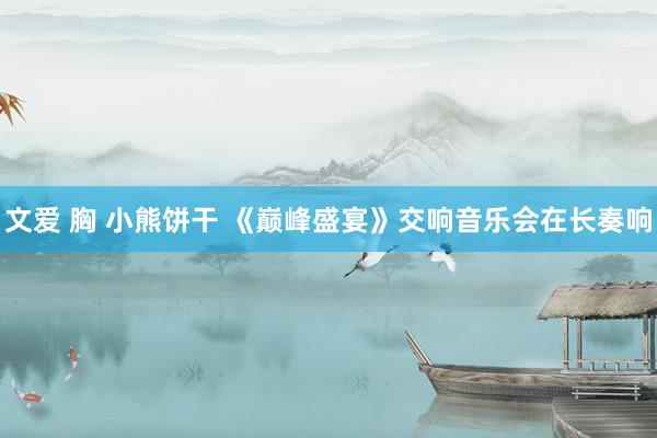 文爱 胸 小熊饼干 《巅峰盛宴》交响音乐会在长奏响
