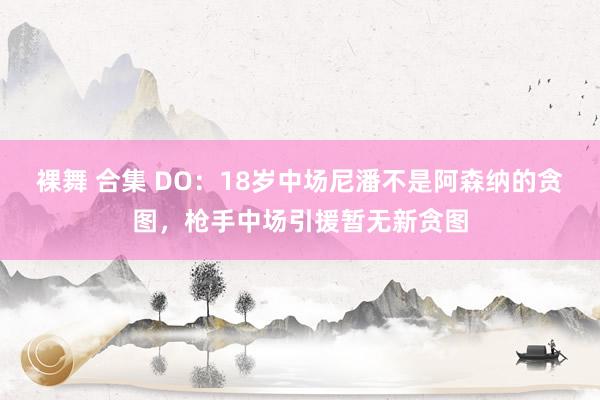 裸舞 合集 DO：18岁中场尼潘不是阿森纳的贪图，枪手中场引援暂无新贪图