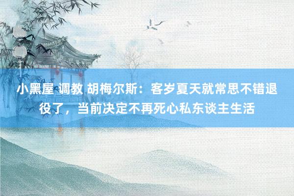 小黑屋 调教 胡梅尔斯：客岁夏天就常思不错退役了，当前决定不再死心私东谈主生活