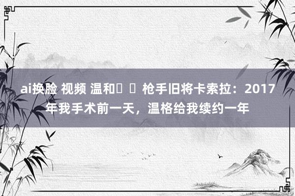 ai换脸 视频 温和❤️枪手旧将卡索拉：2017年我手术前一天，温格给我续约一年