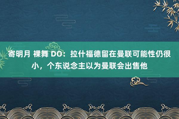寄明月 裸舞 DO：拉什福德留在曼联可能性仍很小，个东说念主以为曼联会出售他