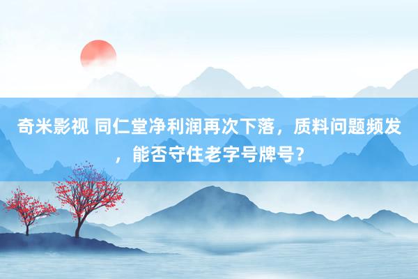 奇米影视 同仁堂净利润再次下落，质料问题频发，能否守住老字号牌号？