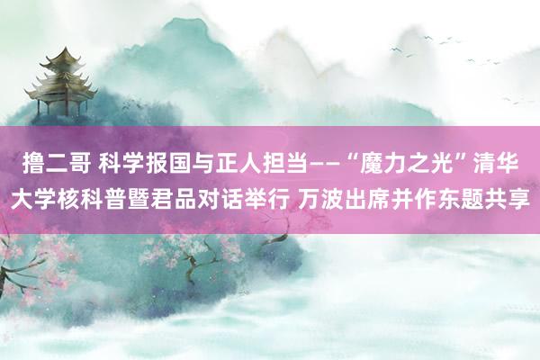 撸二哥 科学报国与正人担当——“魔力之光”清华大学核科普暨君品对话举行 万波出席并作东题共享