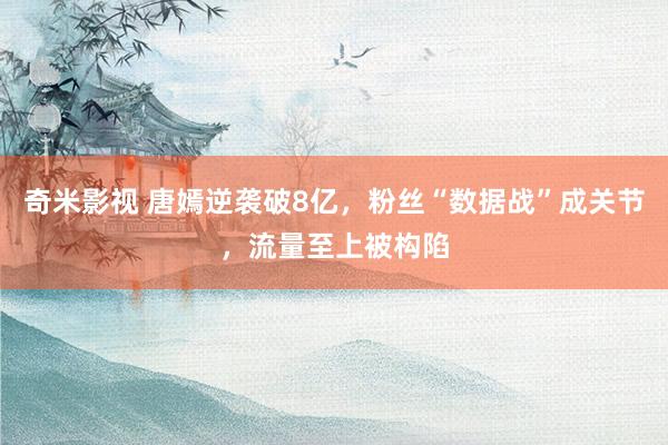 奇米影视 唐嫣逆袭破8亿，粉丝“数据战”成关节，流量至上被构陷