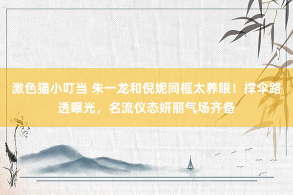 激色猫小叮当 朱一龙和倪妮同框太养眼！撑伞路透曝光，名流仪态妍丽气场齐备