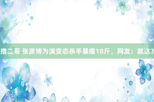 撸二哥 张彦博为演变态杀手暴瘦18斤，网友：就这？