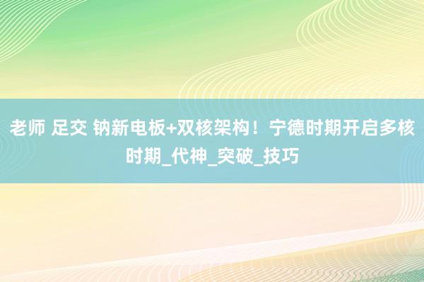 老师 足交 钠新电板+双核架构！宁德时期开启多核时期_代神_突破_技巧