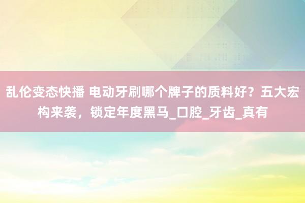 乱伦变态快播 电动牙刷哪个牌子的质料好？五大宏构来袭，锁定年度黑马_口腔_牙齿_真有