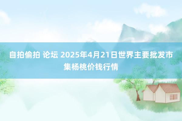 自拍偷拍 论坛 2025年4月21日世界主要批发市集杨桃价钱行情