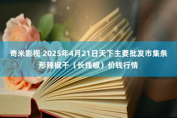 奇米影视 2025年4月21日天下主要批发市集条形辣椒干（长线椒）价钱行情