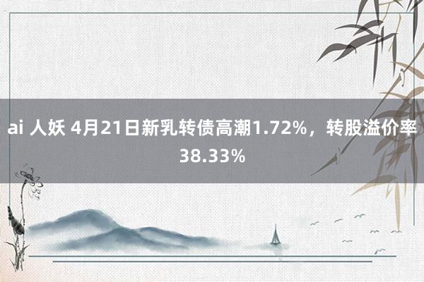 ai 人妖 4月21日新乳转债高潮1.72%，转股溢价率38.33%