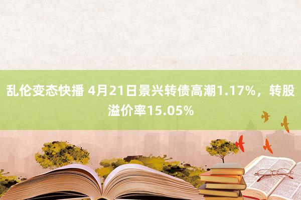 乱伦变态快播 4月21日景兴转债高潮1.17%，转股溢价率15.05%