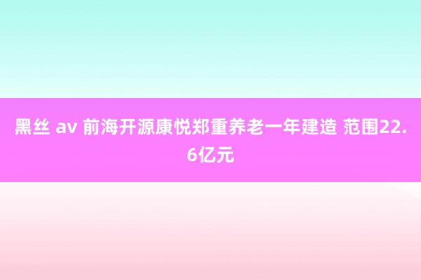 黑丝 av 前海开源康悦郑重养老一年建造 范围22.6亿元