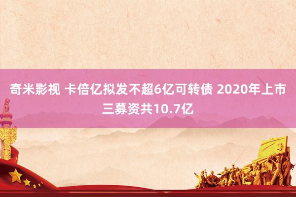 奇米影视 卡倍亿拟发不超6亿可转债 2020年上市三募资共10.7亿
