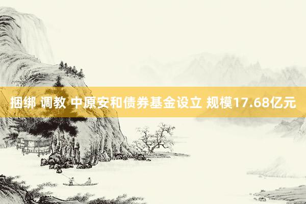 捆绑 调教 中原安和债券基金设立 规模17.68亿元