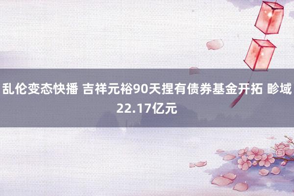 乱伦变态快播 吉祥元裕90天捏有债券基金开拓 畛域22.17亿元