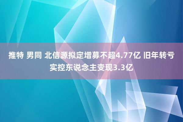 推特 男同 北信源拟定增募不超4.77亿 旧年转亏实控东说念主变现3.3亿