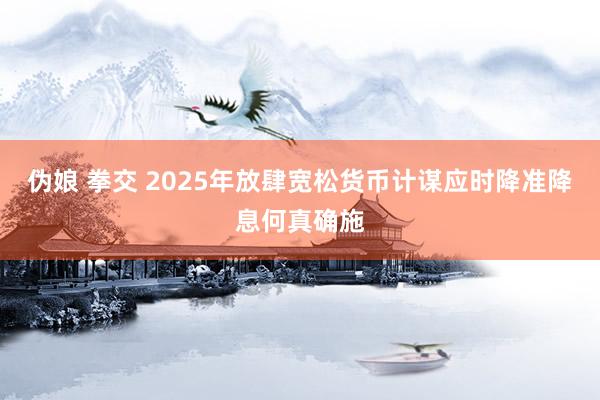 伪娘 拳交 2025年放肆宽松货币计谋应时降准降息何真确施