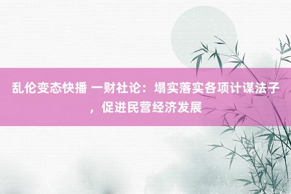 乱伦变态快播 一财社论：塌实落实各项计谋法子，促进民营经济发展
