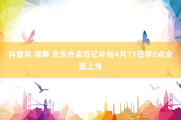 抖音风 裸舞 京东外卖百亿补贴4月11日早8点全面上线