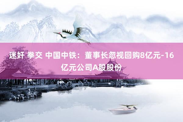迷奸 拳交 中国中铁：董事长忽视回购8亿元-16亿元公司A股股份