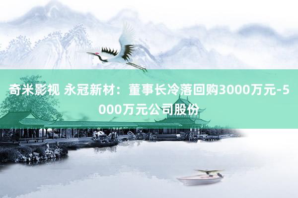 奇米影视 永冠新材：董事长冷落回购3000万元-5000万元公司股份