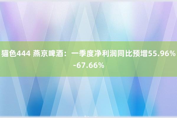 猫色444 燕京啤酒：一季度净利润同比预增55.96%-67.66%