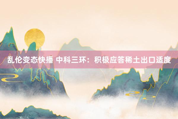 乱伦变态快播 中科三环：积极应答稀土出口适度