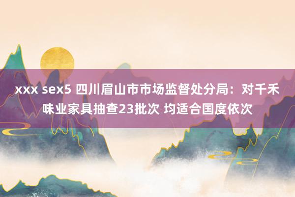 xxx sex5 四川眉山市市场监督处分局：对千禾味业家具抽查23批次 均适合国度依次