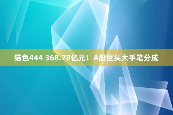 猫色444 368.78亿元！A股巨头大手笔分成