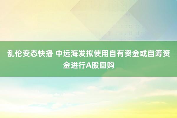 乱伦变态快播 中远海发拟使用自有资金或自筹资金进行A股回购
