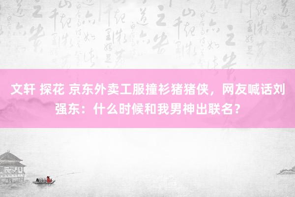 文轩 探花 京东外卖工服撞衫猪猪侠，网友喊话刘强东：什么时候和我男神出联名？